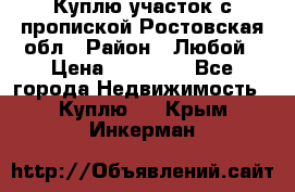 Куплю участок с пропиской.Ростовская обл › Район ­ Любой › Цена ­ 15 000 - Все города Недвижимость » Куплю   . Крым,Инкерман